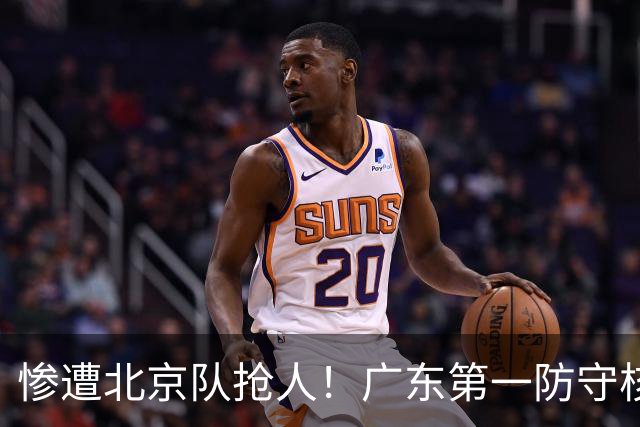惨遭北京队抢人！广东第一防守核心被截胡了，朱芳雨痛失冠军底牌