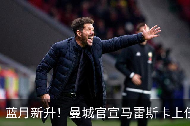 蓝月新升！曼城官宣马雷斯卡上任 第三次加盟签约三年