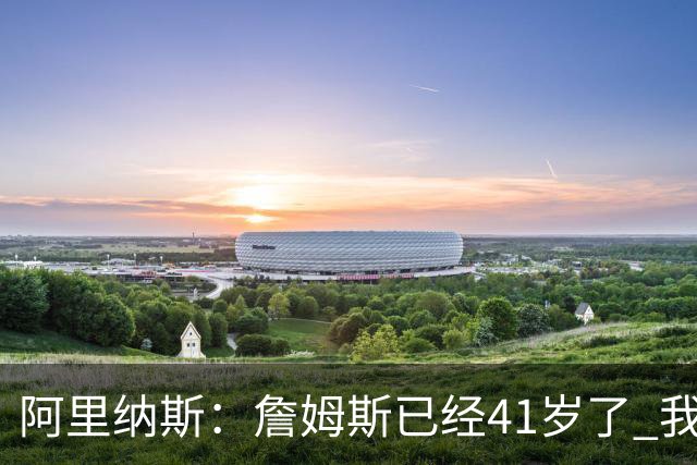 阿里纳斯：詹姆斯已经41岁了 我们应该感谢他为NBA所做的一切